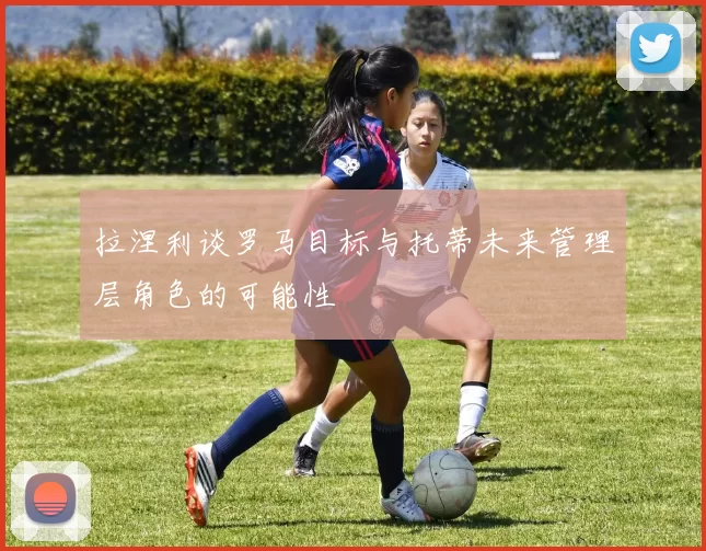拉涅利谈罗马目标与托蒂未来管理层角色的可能性