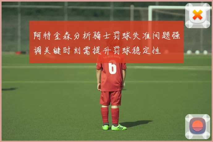 阿特金森分析骑士罚球失准问题强调关键时刻需提升罚球稳定性