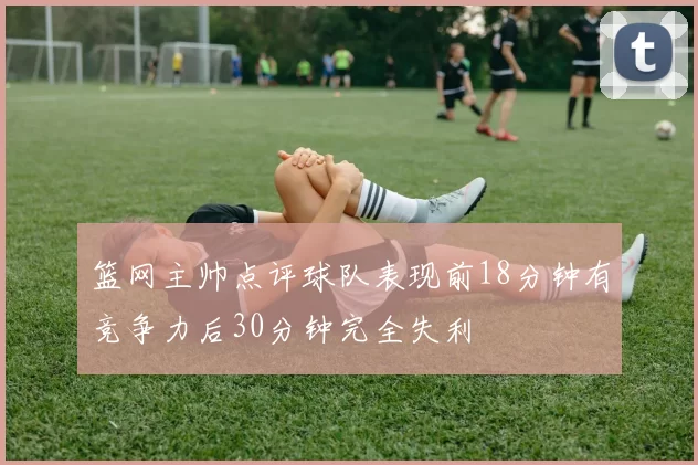 篮网主帅点评球队表现前18分钟有竞争力后30分钟完全失利