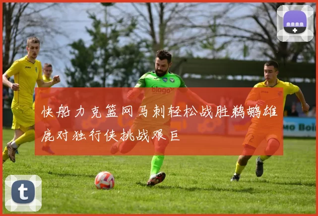 快船力克篮网马刺轻松战胜鹈鹕雄鹿对独行侠挑战艰巨