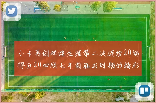 小卡再创辉煌生涯第二次连续20场得分20回顾七年前猛龙时期的精彩表现