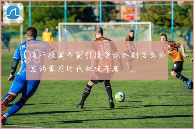 马卡报道冬窗引援争议加剧马竞为后西蒙尼时代积极布局