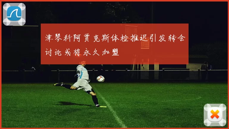 津琴科阿贾克斯体检推迟引发转会讨论或将永久加盟