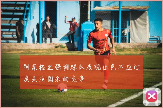 阿莱格里强调球队表现出色不应过度关注国米的竞争