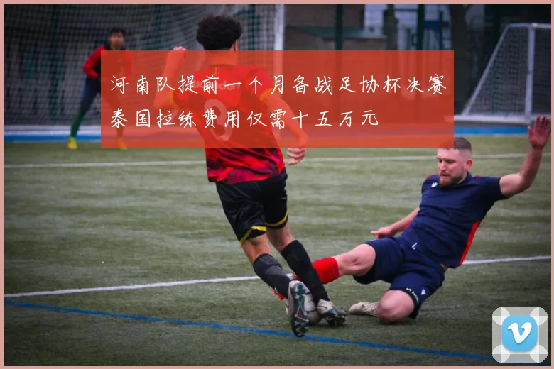 河南队提前一个月备战足协杯决赛泰国拉练费用仅需十五万元