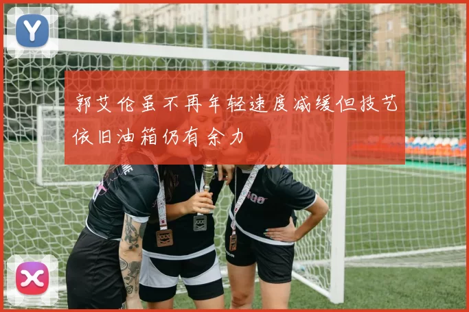 郭艾伦虽不再年轻速度减缓但技艺依旧油箱仍有余力