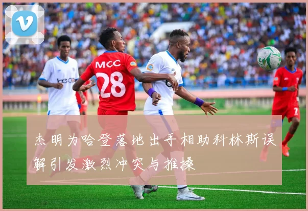 杰明为哈登落地出手相助科林斯误解引发激烈冲突与推搡