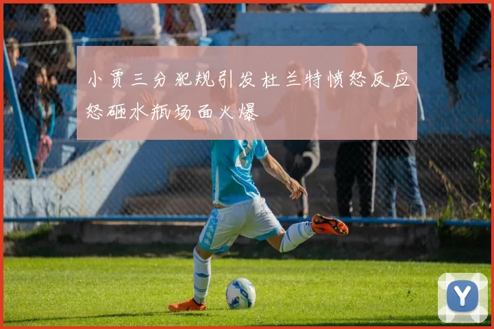 小贾三分犯规引发杜兰特愤怒反应怒砸水瓶场面火爆